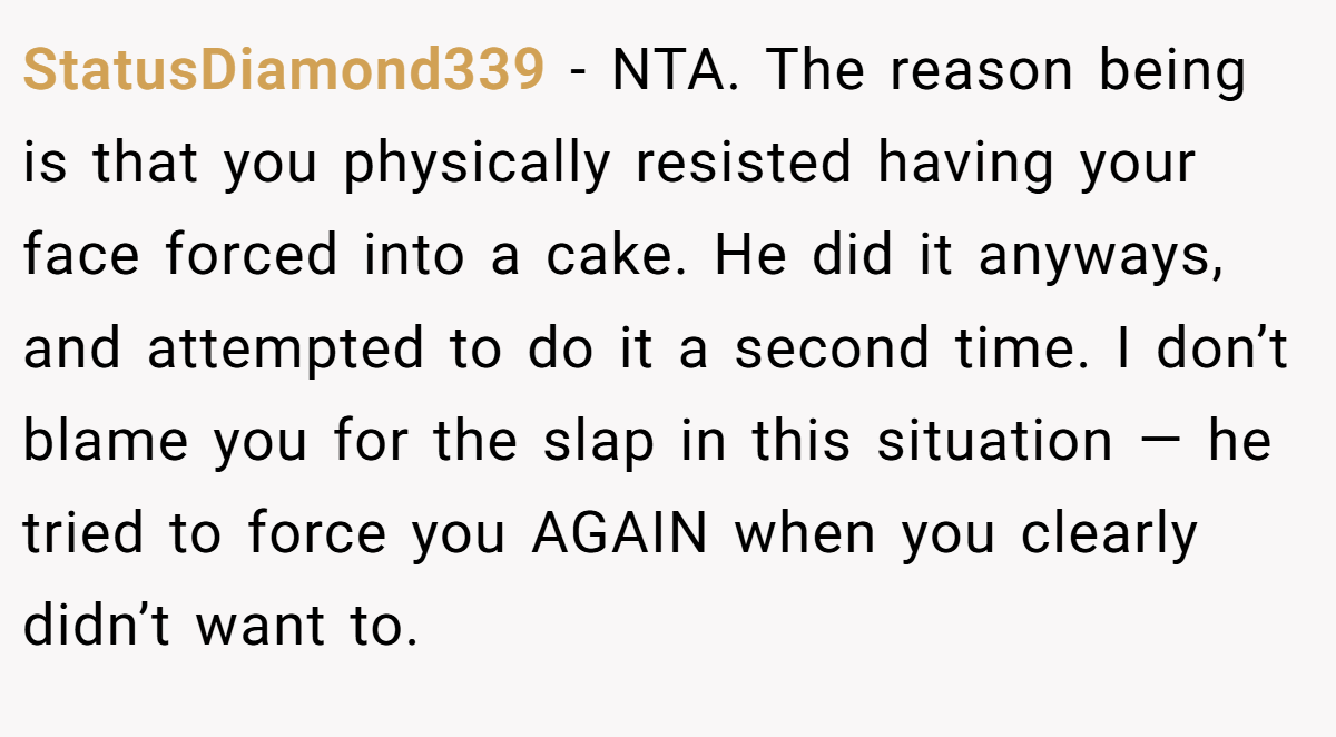 StatusDiamond339 − NTA. The reason being is that you physically resisted having your face forced into a cake. He did it anyways, and attempted to do it a second time. I don’t blame you for the slap in this situation — he tried to force you AGAIN when you clearly didn’t want to.