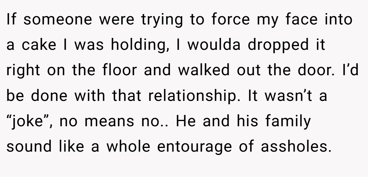 If someone were trying to force my face into a cake I was holding, I woulda dropped it right on the floor and walked out the door. I’d be done with that relationship. It wasn’t a “joke”, no means no.. He and his family sound like a whole entourage of assholes.
