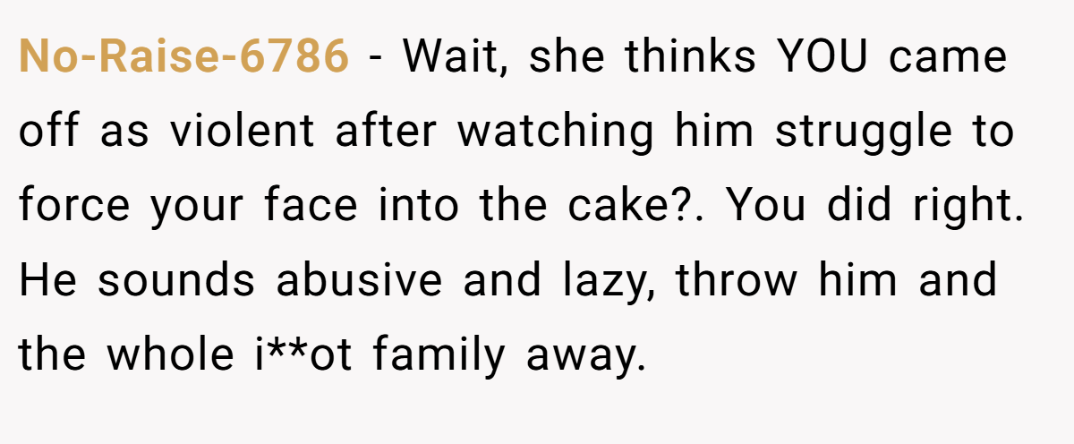 No-Raise-6786 − Wait, she thinks YOU came off as violent after watching him struggle to force your face into the cake?. You did right. He sounds abusive and lazy, throw him and the whole i**ot family away.
