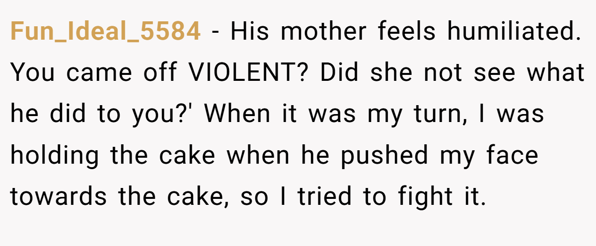 Fun_Ideal_5584 − His mother feels humiliated. You came off VIOLENT? Did she not see what he did to you?' When it was my turn, I was holding the cake when he pushed my face towards the cake, so I tried to fight it.