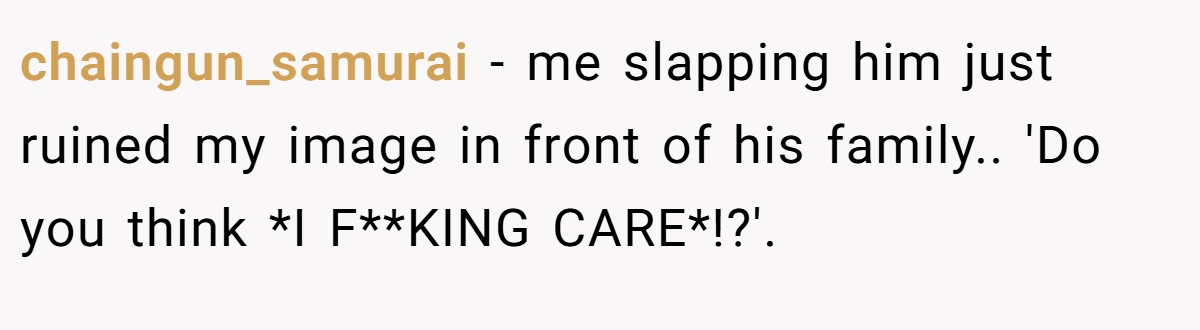 chaingun_samurai − me slapping him just ruined my image in front of his family.. 'Do you think *I F**KING CARE*!?'.