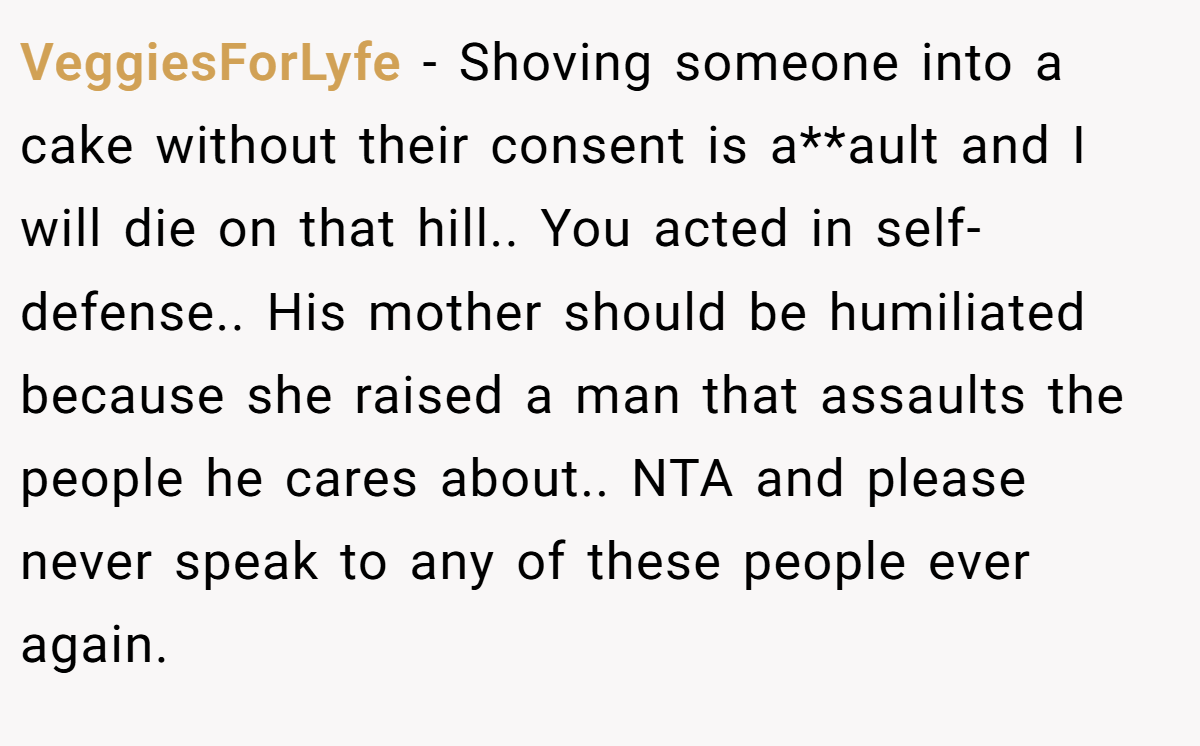 VeggiesForLyfe − Shoving someone into a cake without their consent is a**ault and I will die on that hill.. You acted in self-defense.. His mother should be humiliated because she raised a man that assaults the people he cares about.. NTA and please never speak to any of these people ever again.
