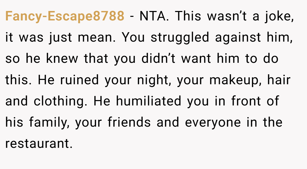 Fancy-Escape8788 − NTA. This wasn’t a joke, it was just mean. You struggled against him, so he knew that you didn’t want him to do this. He ruined your night, your makeup, hair and clothing. He humiliated you in front of his family, your friends and everyone in the restaurant.