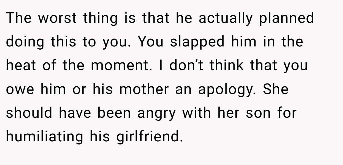 The worst thing is that he actually planned doing this to you. You slapped him in the heat of the moment. I don’t think that you owe him or his mother an apology. She should have been angry with her son for humiliating his girlfriend.