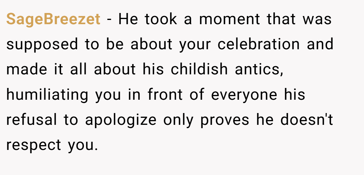 SageBreezet − He took a moment that was supposed to be about your celebration and made it all about his childish antics, humiliating you in front of everyone his refusal to apologize only proves he doesn't respect you.
