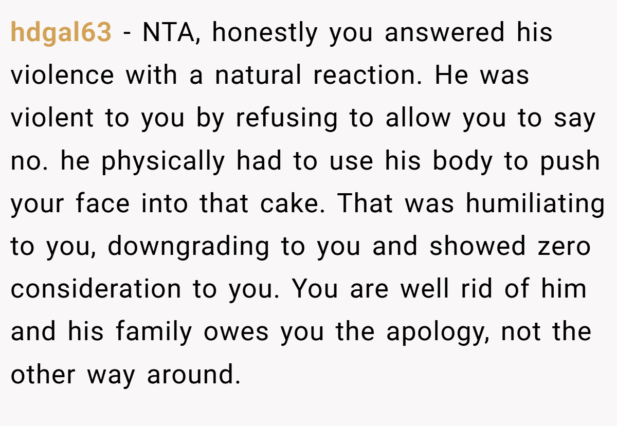 hdgal63 − NTA, honestly you answered his violence with a natural reaction. He was violent to you by refusing to allow you to say no. he physically had to use his body to push your face into that cake. That was humiliating to you, downgrading to you and showed zero consideration to you. You are well rid of him and his family owes you the apology, not the other way around.