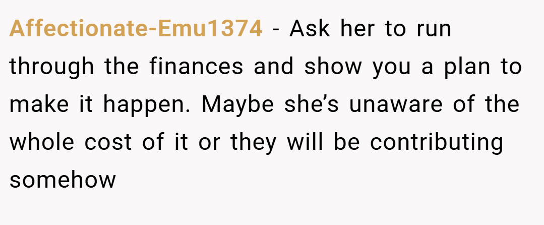 Affectionate-Emu1374 − Ask her to run through the finances and show you a plan to make it happen. Maybe she’s unaware of the whole cost of it or they will be contributing somehow
