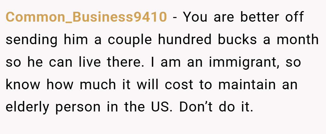 Common_Business9410 − You are better off sending him a couple hundred bucks a month so he can live there. I am an immigrant, so know how much it will cost to maintain an elderly person in the US. Don’t do it.