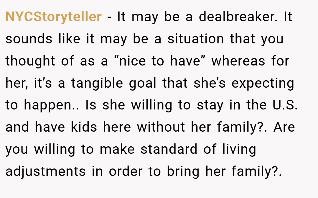 NYCStoryteller − It may be a dealbreaker. It sounds like it may be a situation that you thought of as a “nice to have” whereas for her, it’s a tangible goal that she’s expecting to happen.. Is she willing to stay in the U.S. and have kids here without her family?. Are you willing to make standard of living adjustments in order to bring her family?.