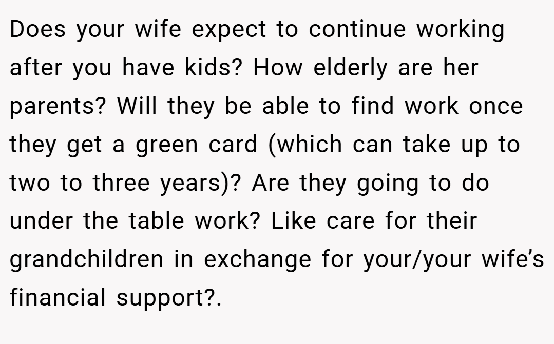 Does your wife expect to continue working after you have kids? How elderly are her parents? Will they be able to find work once they get a green card (which can take up to two to three years)? Are they going to do under the table work? Like care for their grandchildren in exchange for your/your wife’s financial support?.