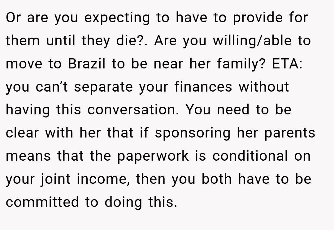 Or are you expecting to have to provide for them until they die?. Are you willing/able to move to Brazil to be near her family? ETA: you can’t separate your finances without having this conversation. You need to be clear with her that if sponsoring her parents means that the paperwork is conditional on your joint income, then you both have to be committed to doing this.