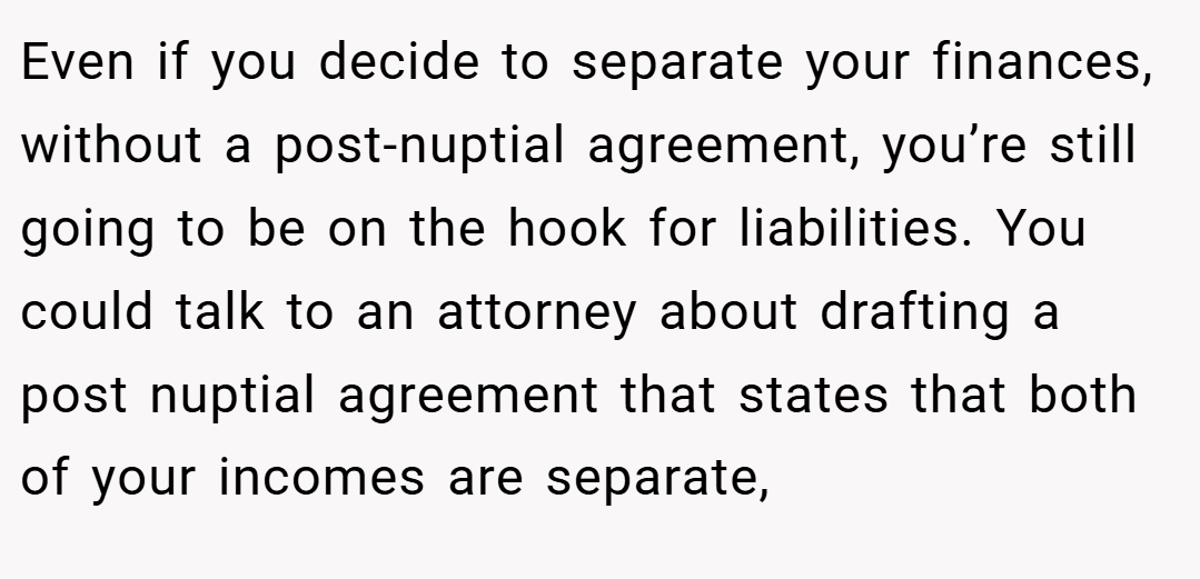 Even if you decide to separate your finances, without a post-nuptial agreement, you’re still going to be on the hook for liabilities. You could talk to an attorney about drafting a post nuptial agreement that states that both of your incomes are separate,