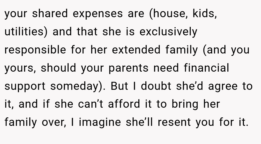 your shared expenses are (house, kids, utilities) and that she is exclusively responsible for her extended family (and you yours, should your parents need financial support someday). But I doubt she’d agree to it, and if she can’t afford it to bring her family over, I imagine she’ll resent you for it.