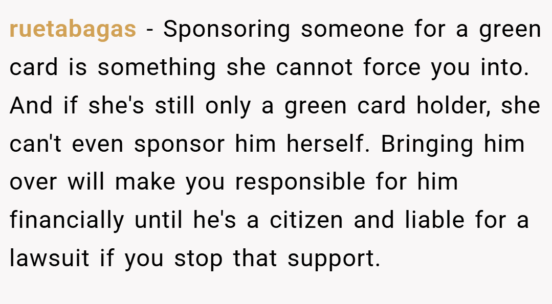 ruetabagas − Sponsoring someone for a green card is something she cannot force you into. And if she's still only a green card holder, she can't even sponsor him herself. Bringing him over will make you responsible for him financially until he's a citizen and liable for a lawsuit if you stop that support.