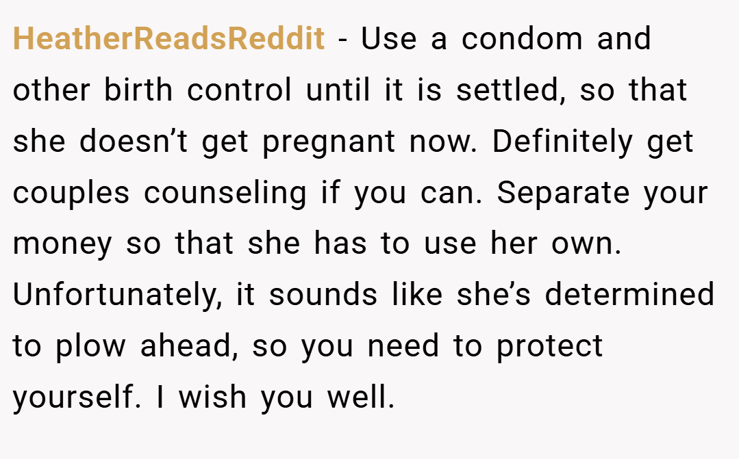 HeatherReadsReddit − Use a condom and other birth control until it is settled, so that she doesn’t get pregnant now. Definitely get couples counseling if you can. Separate your money so that she has to use her own. Unfortunately, it sounds like she’s determined to plow ahead, so you need to protect yourself. I wish you well.