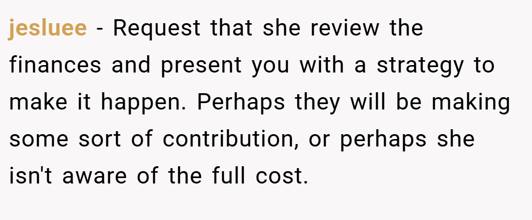 jesluee − Request that she review the finances and present you with a strategy to make it happen. Perhaps they will be making some sort of contribution, or perhaps she isn't aware of the full cost.