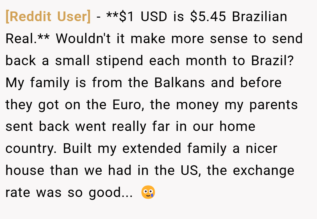 [Reddit User] − **$1 USD is $5.45 Brazilian Real.** Wouldn't it make more sense to send back a small stipend each month to Brazil? My family is from the Balkans and before they got on the Euro, the money my parents sent back went really far in our home country. Built my extended family a nicer house than we had in the US, the exchange rate was so good... 🥲