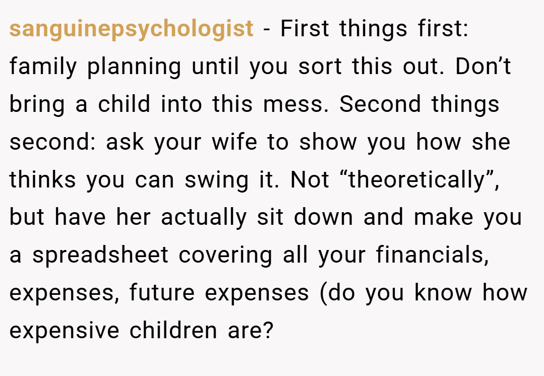 sanguinepsychologist − First things first: family planning until you sort this out. Don’t bring a child into this mess. Second things second: ask your wife to show you how she thinks you can swing it. Not “theoretically”, but have her actually sit down and make you a spreadsheet covering all your financials, expenses, future expenses (do you know how expensive children are?