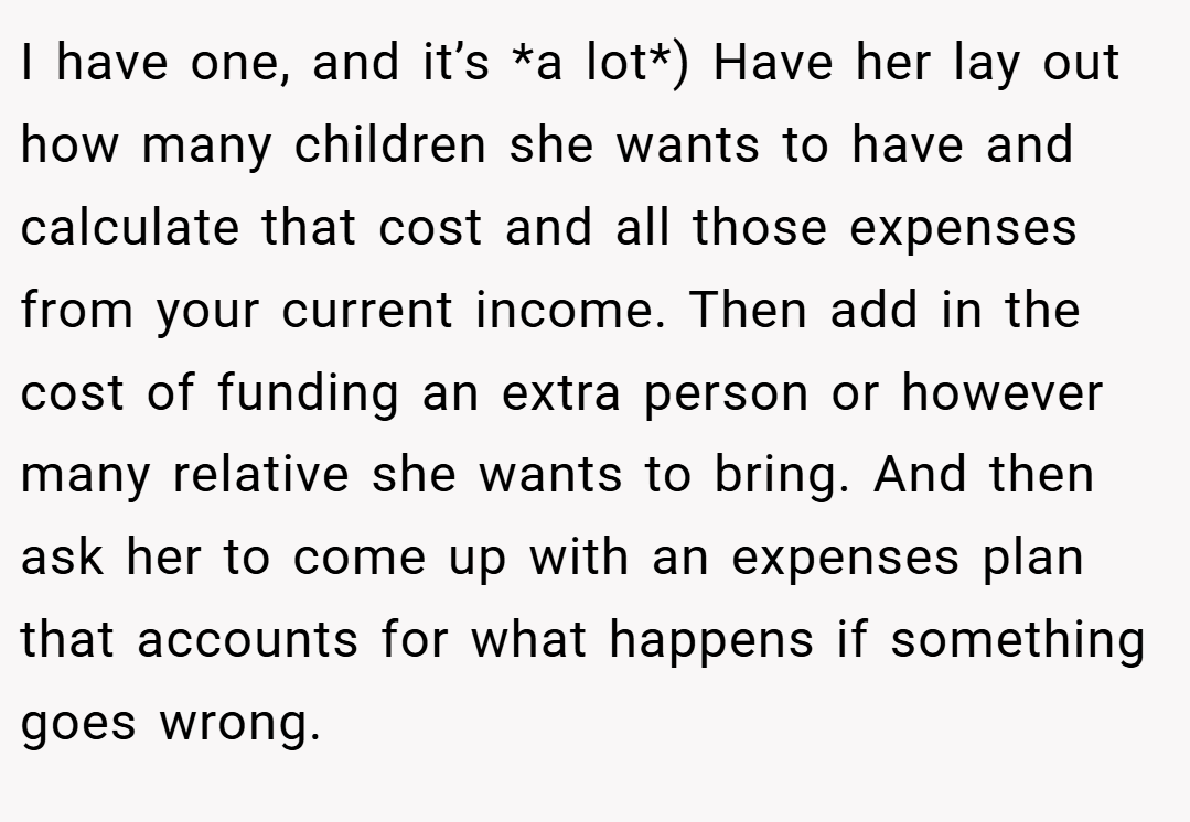 I have one, and it’s *a lot*) Have her lay out how many children she wants to have and calculate that cost and all those expenses from your current income. Then add in the cost of funding an extra person or however many relative she wants to bring. And then ask her to come up with an expenses plan that accounts for what happens if something goes wrong.