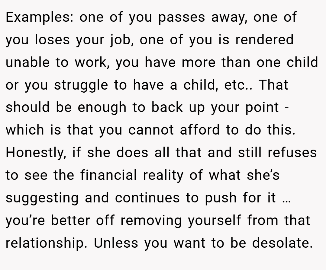 Examples: one of you passes away, one of you loses your job, one of you is rendered unable to work, you have more than one child or you struggle to have a child, etc.. That should be enough to back up your point - which is that you cannot afford to do this. Honestly, if she does all that and still refuses to see the financial reality of what she’s suggesting and continues to push for it … you’re better off removing yourself from that relationship. Unless you want to be desolate.