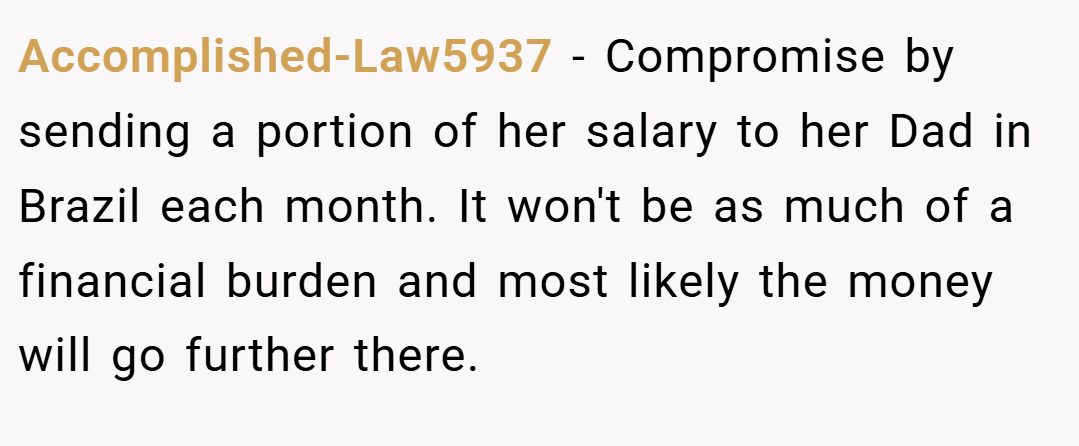 Accomplished-Law5937 − Compromise by sending a portion of her salary to her Dad in Brazil each month. It won't be as much of a financial burden and most likely the money will go further there.