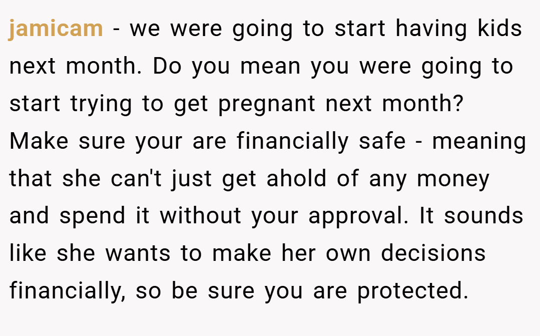 jamicam − we were going to start having kids next month. Do you mean you were going to start trying to get pregnant next month? Make sure your are financially safe - meaning that she can't just get ahold of any money and spend it without your approval. It sounds like she wants to make her own decisions financially, so be sure you are protected.