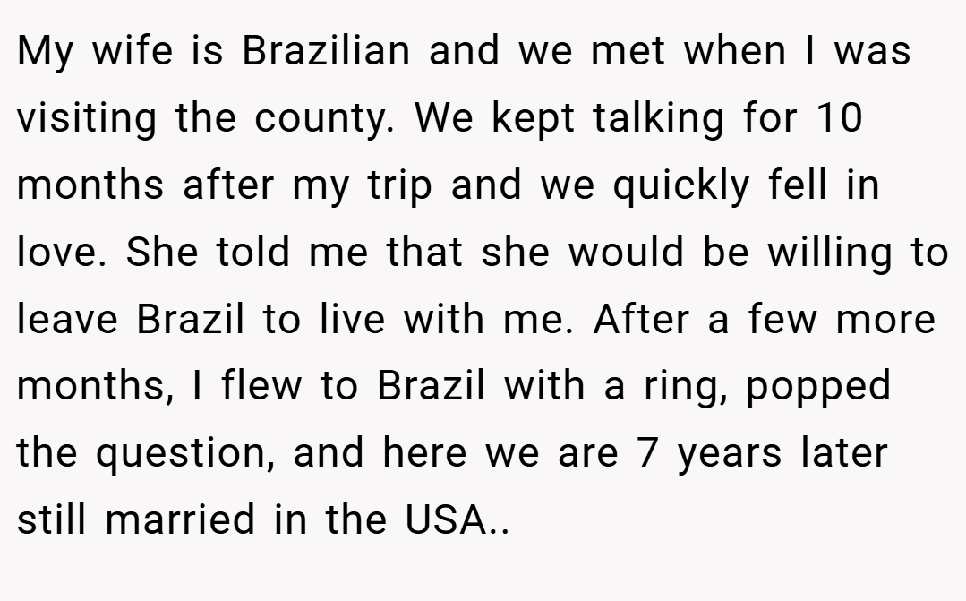 My wife is Brazilian and we met when I was visiting the county. We kept talking for 10 months after my trip and we quickly fell in love. She told me that she would be willing to leave Brazil to live with me. After a few more months, I flew to Brazil with a ring, popped the question, and here we are 7 years later still married in the USA..