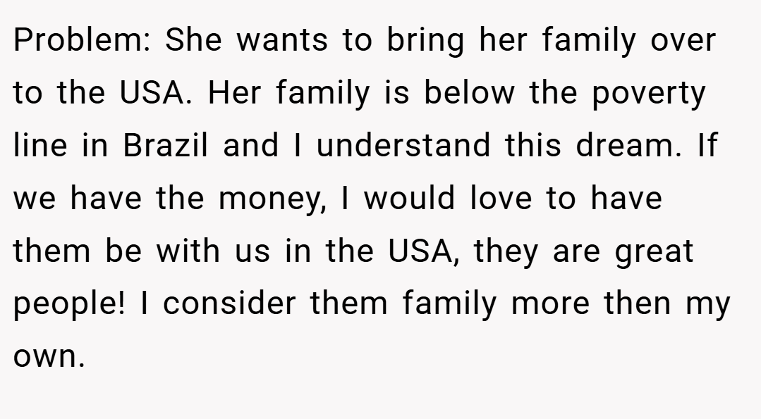 Problem: She wants to bring her family over to the USA. Her family is below the poverty line in Brazil and I understand this dream. If we have the money, I would love to have them be with us in the USA, they are great people! I consider them family more then my own.