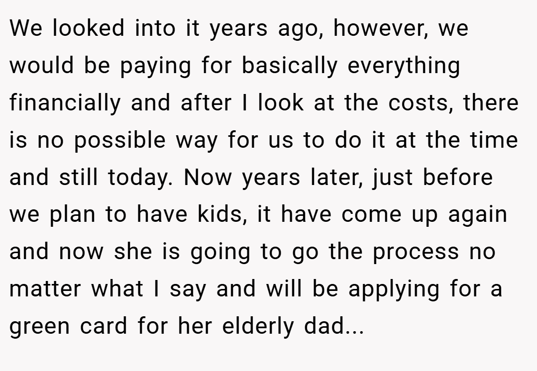 We looked into it years ago, however, we would be paying for basically everything financially and after I look at the costs, there is no possible way for us to do it at the time and still today. Now years later, just before we plan to have kids, it have come up again and now she is going to go the process no matter what I say and will be applying for a green card for her elderly dad...