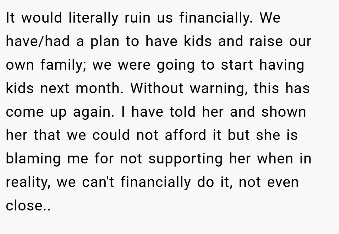 It would literally ruin us financially. We have/had a plan to have kids and raise our own family; we were going to start having kids next month. Without warning, this has come up again. I have told her and shown her that we could not afford it but she is blaming me for not supporting her when in reality, we can't financially do it, not even close..