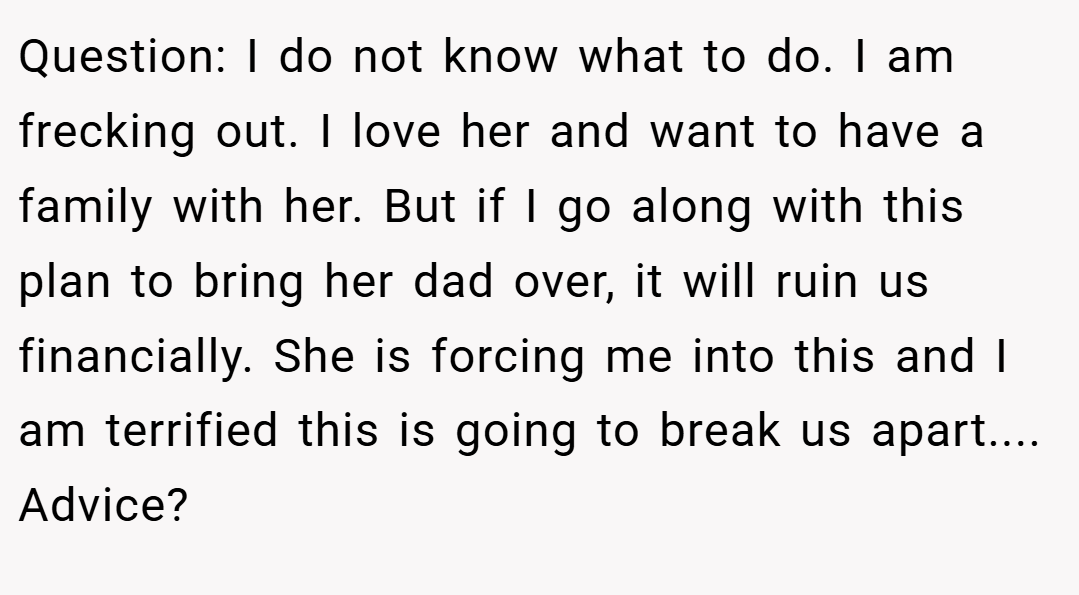 Question: I do not know what to do. I am frecking out. I love her and want to have a family with her. But if I go along with this plan to bring her dad over, it will ruin us financially. She is forcing me into this and I am terrified this is going to break us apart.... Advice?