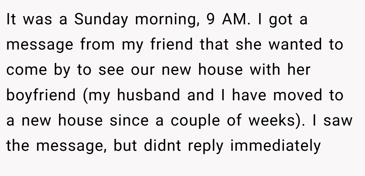 It was a Sunday morning, 9 AM. I got a message from my friend that she wanted to come by to see our new house with her boyfriend (my husband and I have moved to a new house since a couple of weeks). I saw the message, but didnt reply immediately