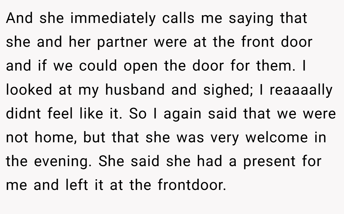 And she immediately calls me saying that she and her partner were at the front door and if we could open the door for them. I looked at my husband and sighed; I reaaaally didnt feel like it. So I again said that we were not home, but that she was very welcome in the evening. She said she had a present for me and left it at the frontdoor.
