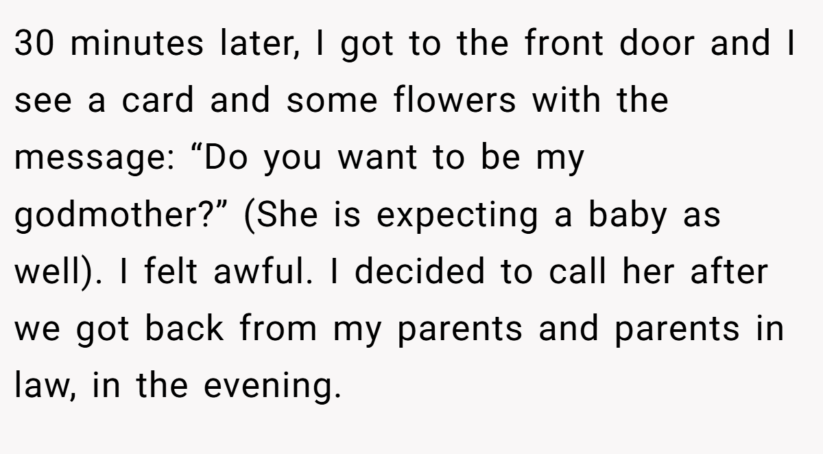 30 minutes later, I got to the front door and I see a card and some flowers with the message: “Do you want to be my godmother?” (She is expecting a baby as well). I felt awful. I decided to call her after we got back from my parents and parents in law, in the evening.