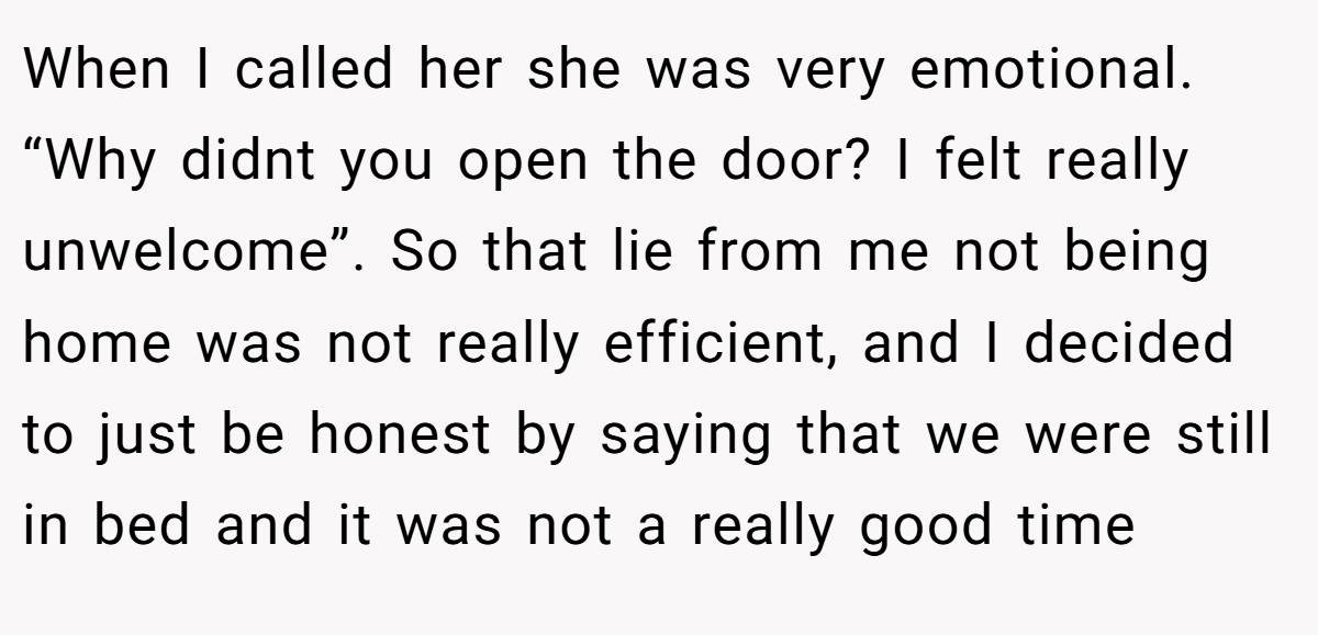 When I called her she was very emotional. “Why didnt you open the door? I felt really unwelcome”. So that lie from me not being home was not really efficient, and I decided to just be honest by saying that we were still in bed and it was not a really good time