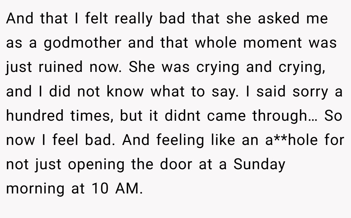 And that I felt really bad that she asked me as a godmother and that whole moment was just ruined now. She was crying and crying, and I did not know what to say. I said sorry a hundred times, but it didnt came through… So now I feel bad. And feeling like an a**hole for not just opening the door at a Sunday morning at 10 AM.