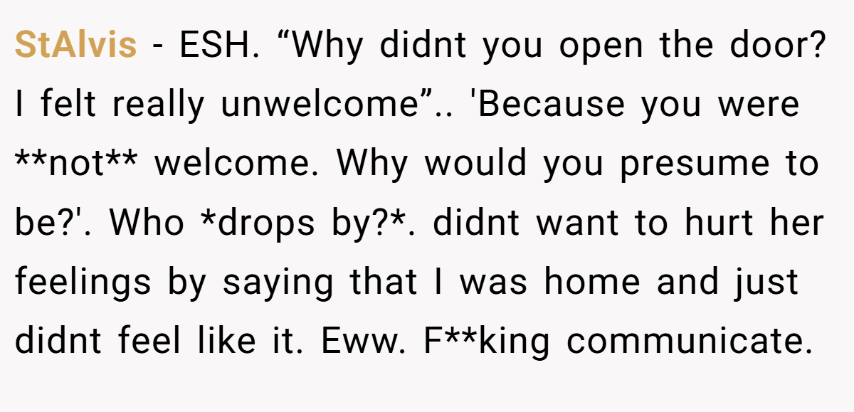 StAlvis − ESH. “Why didnt you open the door? I felt really unwelcome”.. 'Because you were **not** welcome. Why would you presume to be?'. Who *drops by?*. didnt want to hurt her feelings by saying that I was home and just didnt feel like it. Eww. F**king communicate.
