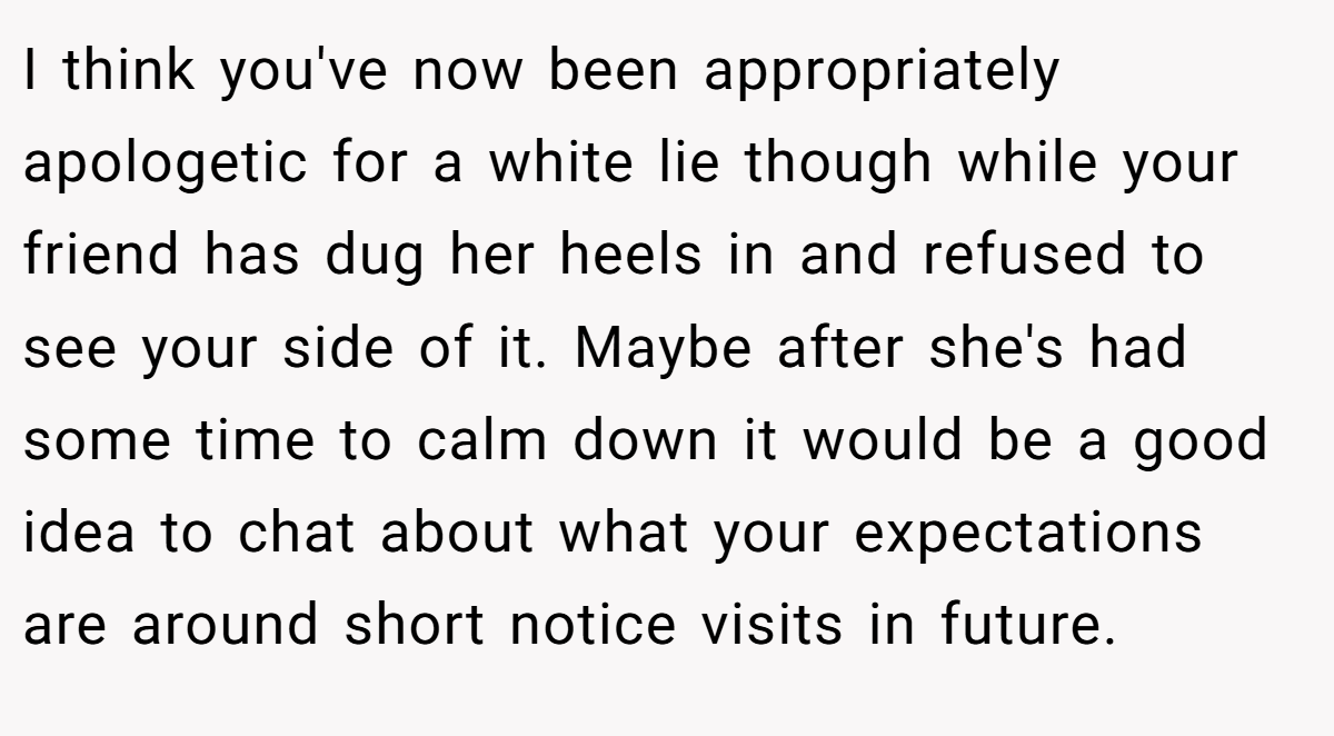 I think you've now been appropriately apologetic for a white lie though while your friend has dug her heels in and refused to see your side of it. Maybe after she's had some time to calm down it would be a good idea to chat about what your expectations are around short notice visits in future.