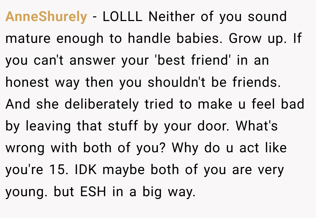AnneShurely − LOLLL Neither of you sound mature enough to handle babies. Grow up. If you can't answer your 'best friend' in an honest way then you shouldn't be friends. And she deliberately tried to make u feel bad by leaving that stuff by your door. What's wrong with both of you? Why do u act like you're 15. IDK maybe both of you are very young. but ESH in a big way.