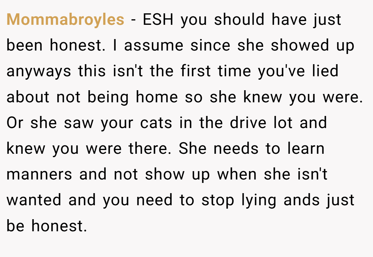 Mommabroyles − ESH you should have just been honest. I assume since she showed up anyways this isn't the first time you've lied about not being home so she knew you were. Or she saw your cats in the drive lot and knew you were there. She needs to learn manners and not show up when she isn't wanted and you need to stop lying ands just be honest.