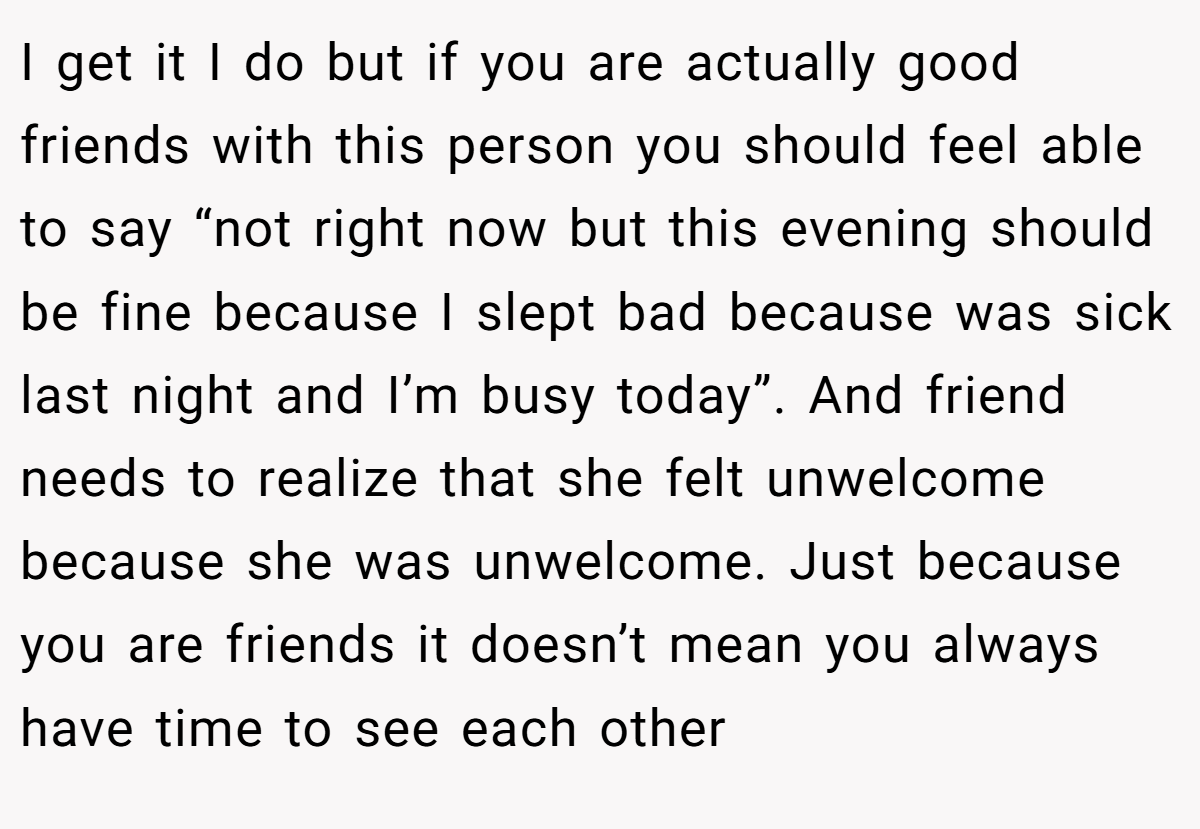 I get it I do but if you are actually good friends with this person you should feel able to say “not right now but this evening should be fine because I slept bad because was sick last night and I’m busy today”. And friend needs to realize that she felt unwelcome because she was unwelcome. Just because you are friends it doesn’t mean you always have time to see each other