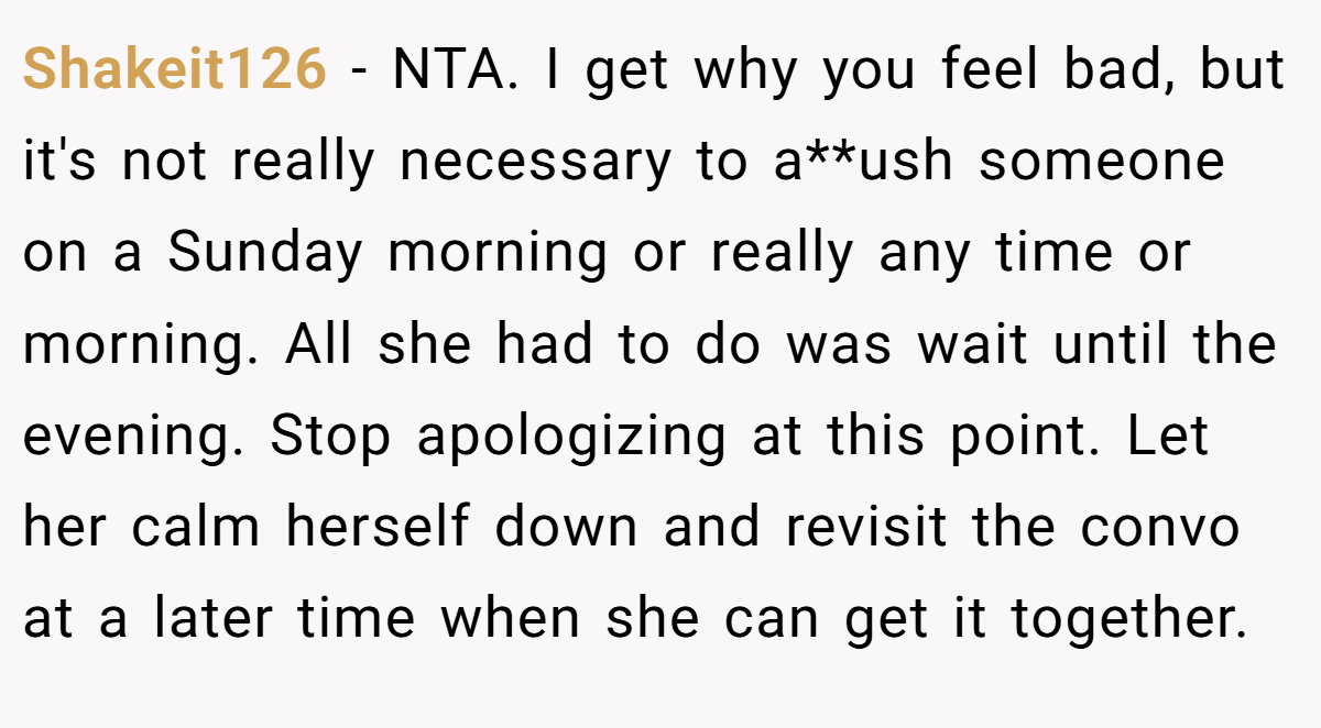 Shakeit126 − NTA. I get why you feel bad, but it's not really necessary to a**ush someone on a Sunday morning or really any time or morning. All she had to do was wait until the evening. Stop apologizing at this point. Let her calm herself down and revisit the convo at a later time when she can get it together.