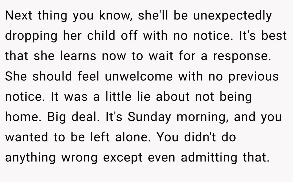Next thing you know, she'll be unexpectedly dropping her child off with no notice. It's best that she learns now to wait for a response. She should feel unwelcome with no previous notice. It was a little lie about not being home. Big deal. It's Sunday morning, and you wanted to be left alone. You didn't do anything wrong except even admitting that.