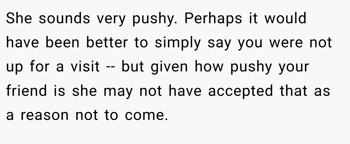 She sounds very pushy. Perhaps it would have been better to simply say you were not up for a visit -- but given how pushy your friend is she may not have accepted that as a reason not to come.