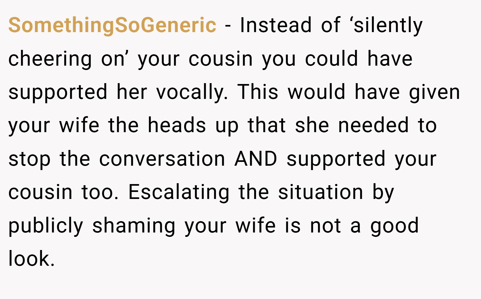 SomethingSoGeneric − Instead of ‘silently cheering on’ your cousin you could have supported her vocally. This would have given your wife the heads up that she needed to stop the conversation AND supported your cousin too. Escalating the situation by publicly shaming your wife is not a good look.