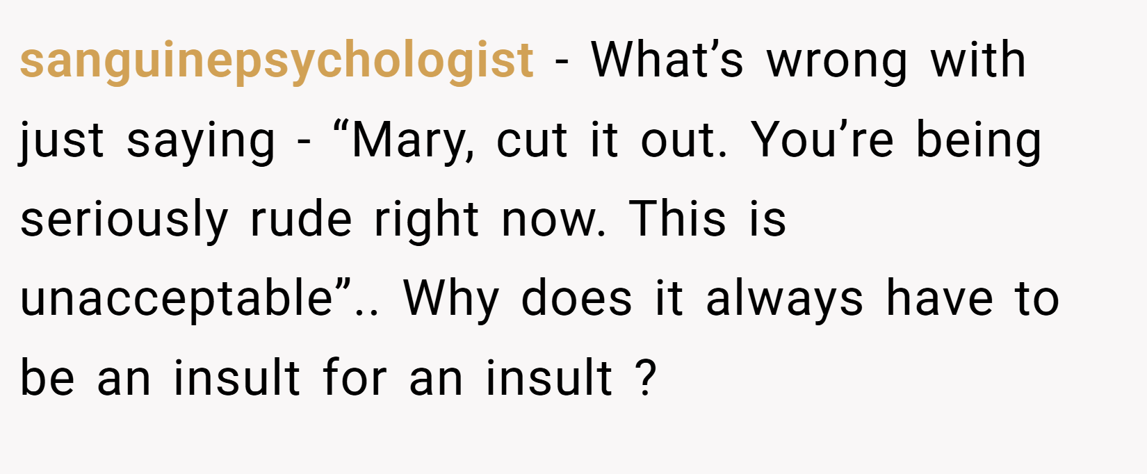 sanguinepsychologist − What’s wrong with just saying - “Mary, cut it out. You’re being seriously rude right now. This is unacceptable”.. Why does it always have to be an insult for an insult ?