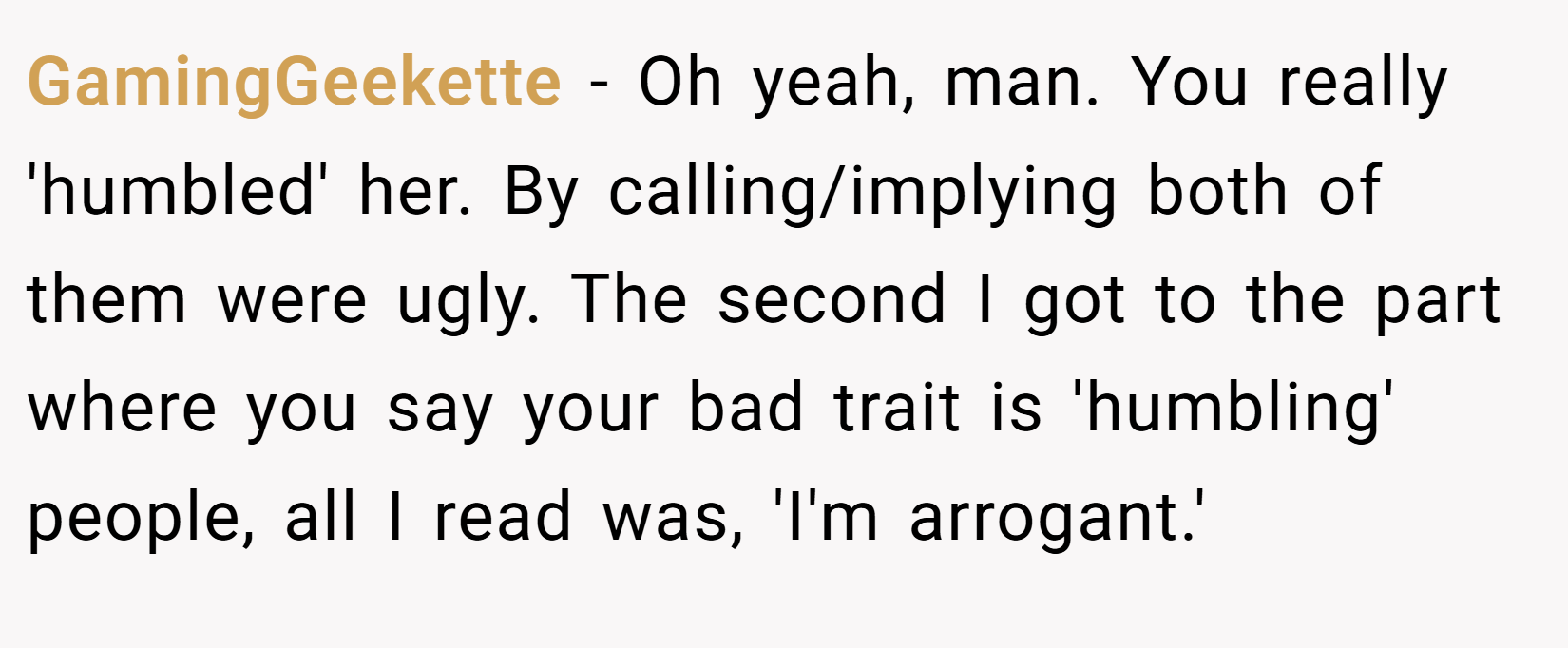 GamingGeekette − Oh yeah, man. You really 'humbled' her. By calling/implying both of them were ugly. The second I got to the part where you say your bad trait is 'humbling' people, all I read was, 'I'm arrogant.'
