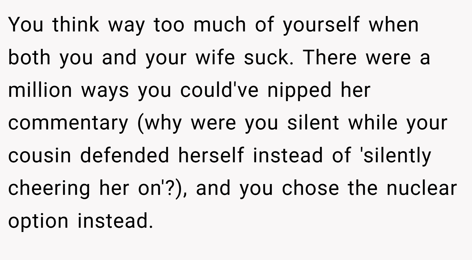 You think way too much of yourself when both you and your wife suck. There were a million ways you could've nipped her commentary (why were you silent while your cousin defended herself instead of 'silently cheering her on'?), and you chose the nuclear option instead.