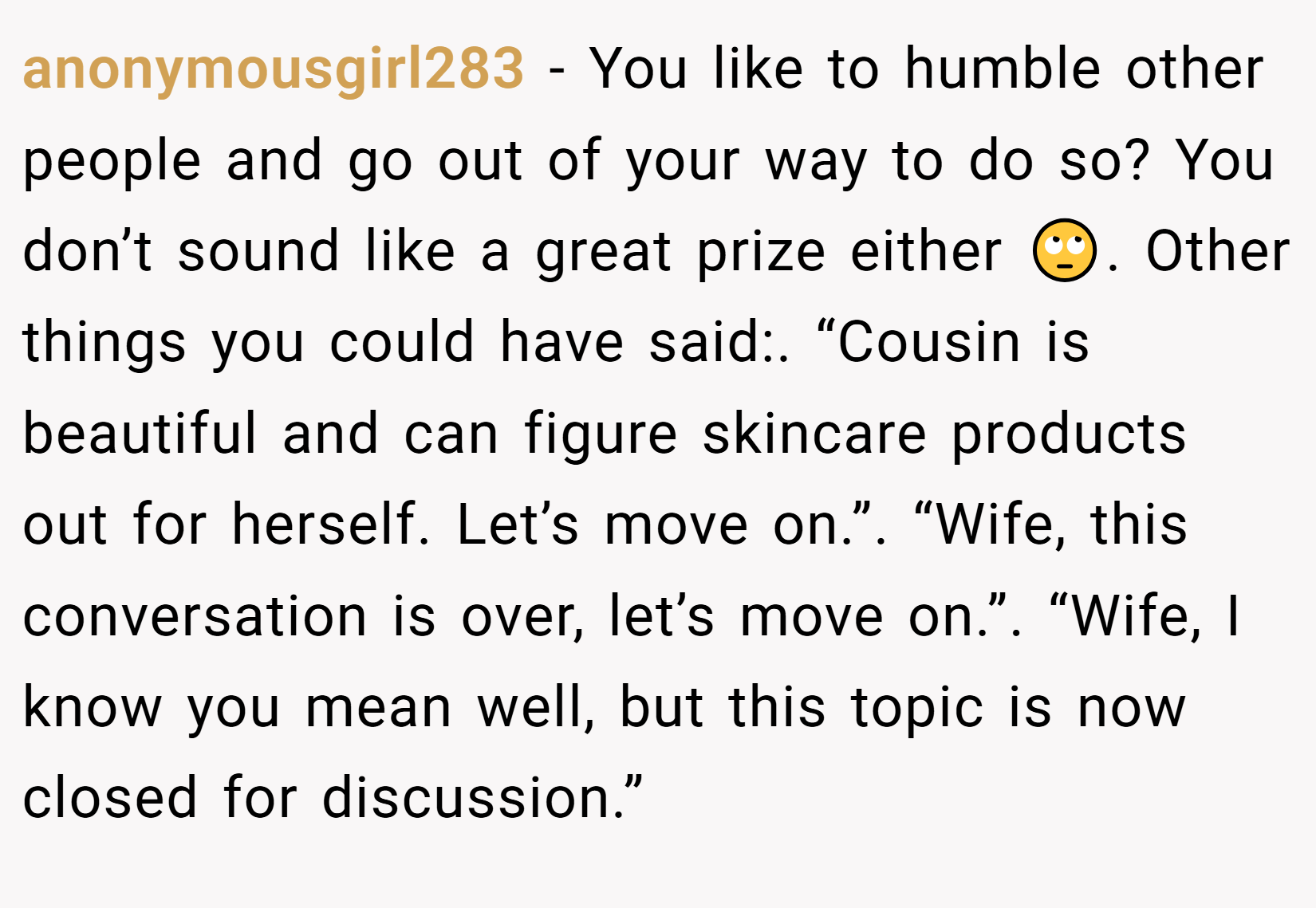 anonymousgirl283 − You like to humble other people and go out of your way to do so? You don’t sound like a great prize either 🙄. Other things you could have said:. “Cousin is beautiful and can figure skincare products out for herself. Let’s move on.”. “Wife, this conversation is over, let’s move on.”. “Wife, I know you mean well, but this topic is now closed for discussion.”