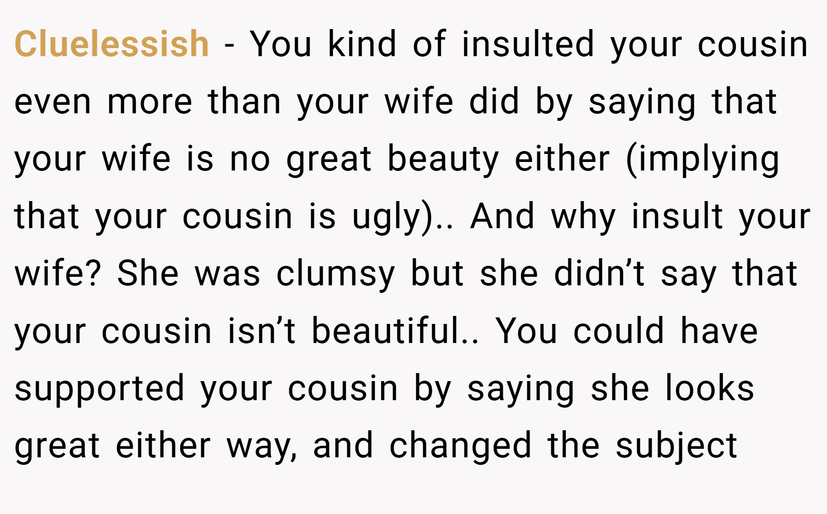 Cluelessish − You kind of insulted your cousin even more than your wife did by saying that your wife is no great beauty either (implying that your cousin is ugly).. And why insult your wife? She was clumsy but she didn’t say that your cousin isn’t beautiful.. You could have supported your cousin by saying she looks great either way, and changed the subject